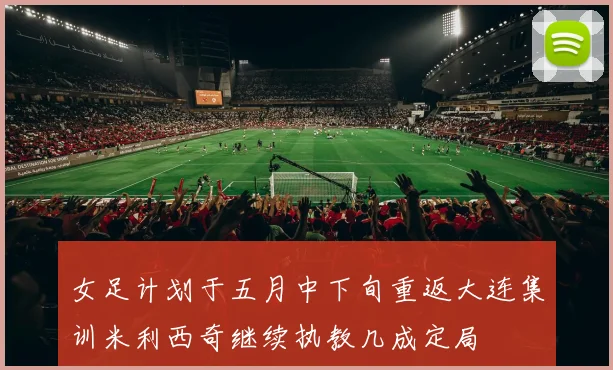 女足计划于五月中下旬重返大连集训米利西奇继续执教几成定局