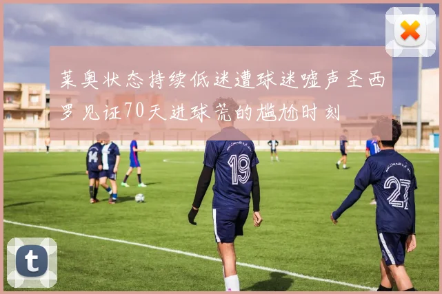 莱奥状态持续低迷遭球迷嘘声圣西罗见证70天进球荒的尴尬时刻